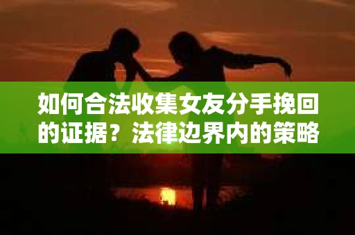 如何合法收集女友分手挽回的证据？法律边界内的策略与技巧