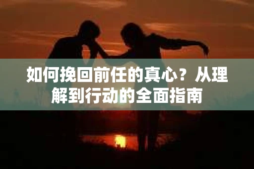 如何挽回前任的真心?从理解到行动的全面指南 如何挽回前任的真心?从理解到行动的全面指南