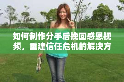 如何制作分手后挽回感恩视频,重建信任危机的解决方案 如何制作分手后挽回感恩视频,重建信任危机的解决方案