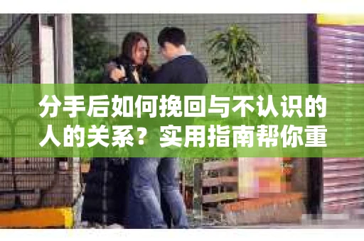 分手后如何挽回与不认识的人的关系?实用指南帮你重拾失去的联结 分手后如何挽回与不认识的人的关系?实用指南帮你重拾失去的联结