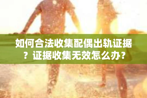 如何合法收集配偶出轨证据？证据收集无效怎么办？