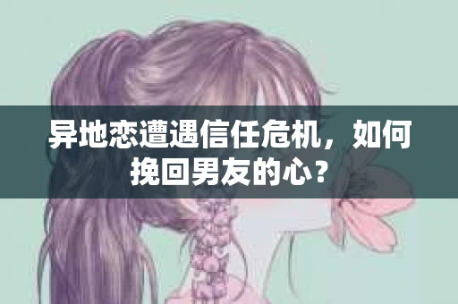 异地恋遭遇信任危机,如何挽回男友的心? 异地恋遭遇信任危机,如何挽回男友的心?