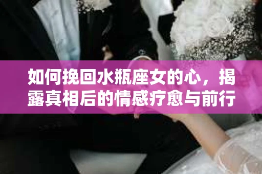 如何挽回水瓶座女的心，揭露真相后的情感疗愈与前行计划