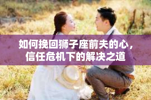 如何挽回狮子座前夫的心，信任危机下的解决之道