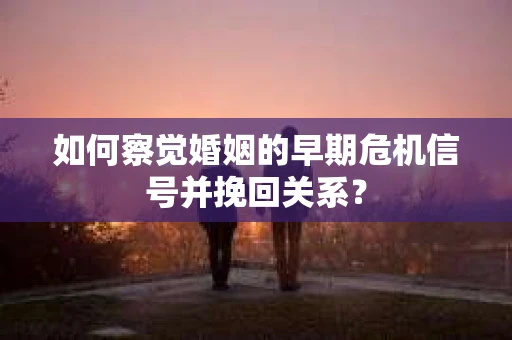 如何察觉婚姻的早期危机信号并挽回关系？