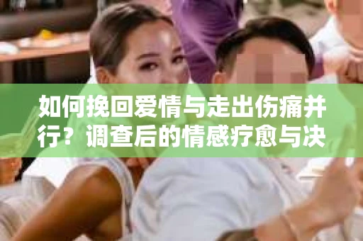 如何挽回爱情与走出伤痛并行?调查后的情感疗愈与决策指南 如何挽回爱情与走出伤痛并行?调查后的情感疗愈与决策指南