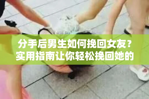 分手后男生如何挽回女友？实用指南让你轻松挽回她的心