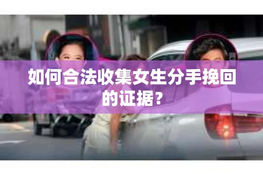 如何合法收集女生分手挽回的证据？
