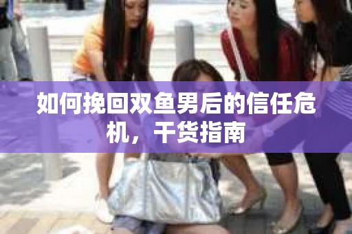 如何挽回双鱼男后的信任危机,干货指南 如何挽回双鱼男后的信任危机,干货指南