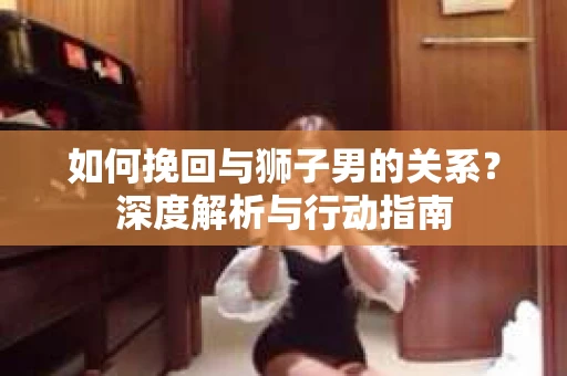 如何挽回与狮子男的关系？深度解析与行动指南