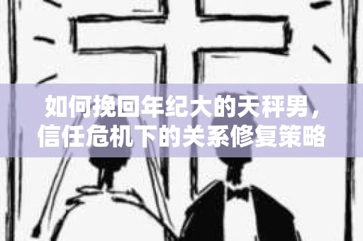 如何挽回年纪大的天秤男，信任危机下的关系修复策略