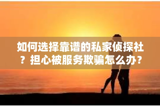 如何选择靠谱的私家侦探社？担心被服务欺骗怎么办？