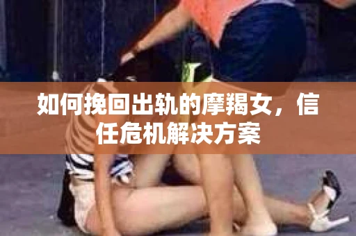 如何挽回出轨的摩羯女，信任危机解决方案
