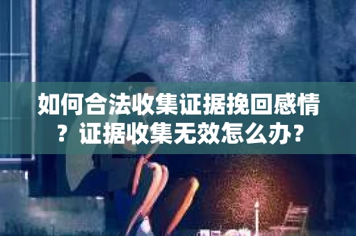 如何合法收集证据挽回感情？证据收集无效怎么办？