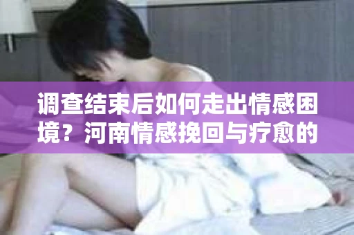 调查结束后如何走出情感困境？河南情感挽回与疗愈的实用方法