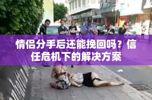 情侣分手后还能挽回吗？信任危机下的解决方案
