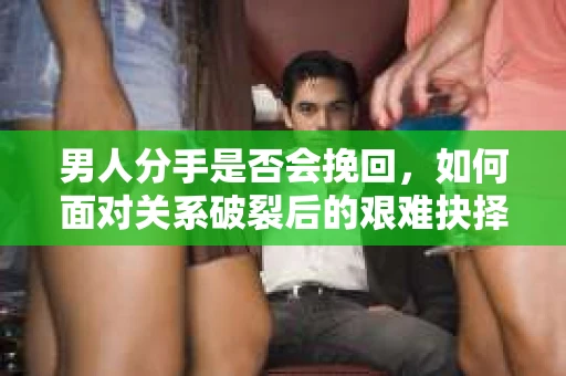 男人分手是否会挽回,如何面对关系破裂后的艰难抉择? 男人分手是否会挽回,如何面对关系破裂后的艰难抉择?