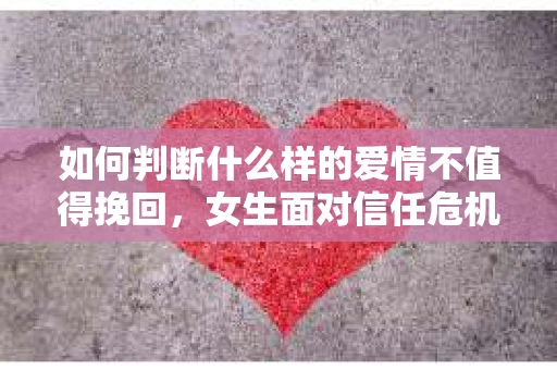 如何判断什么样的爱情不值得挽回，女生面对信任危机怎么办？