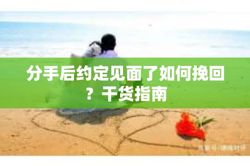 分手后约定见面了如何挽回？干货指南