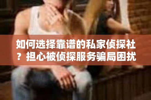 如何选择靠谱的私家侦探社？担心被侦探服务骗局困扰怎么办？