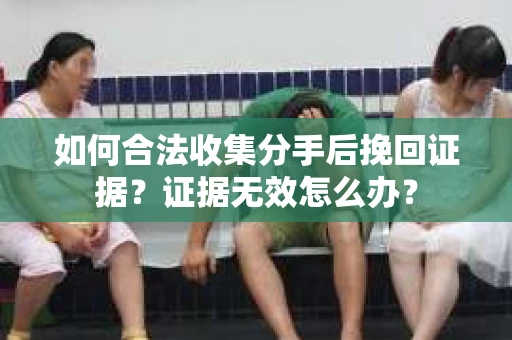 如何合法收集分手后挽回证据？证据无效怎么办？