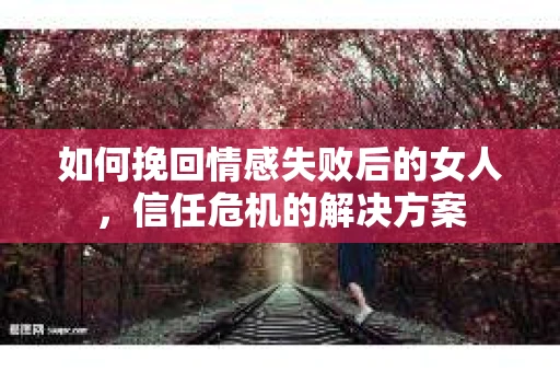 如何挽回情感失败后的女人，信任危机的解决方案