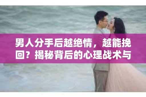 男人分手后越绝情，越能挽回？揭秘背后的心理战术与实际操作