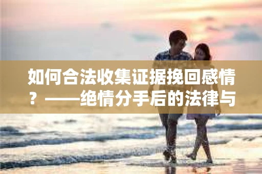 如何合法收集证据挽回感情？——绝情分手后的法律与取证策略