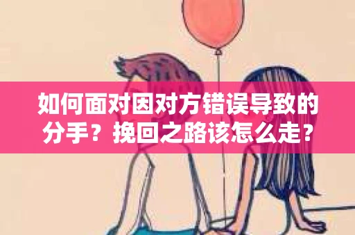 如何面对因对方错误导致的分手？挽回之路该怎么走？