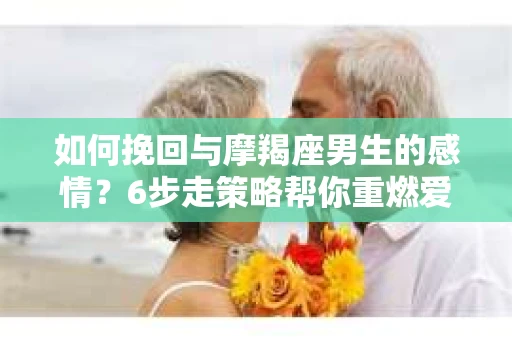 如何挽回与摩羯座男生的感情？6步走策略帮你重燃爱情之火