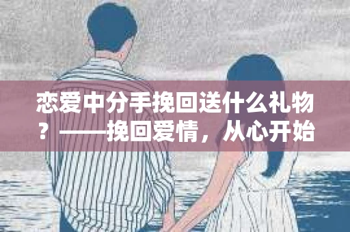 恋爱中分手挽回送什么礼物？——挽回爱情，从心开始