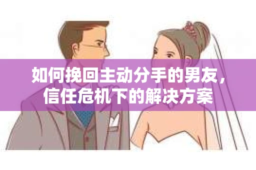 如何挽回主动分手的男友，信任危机下的解决方案