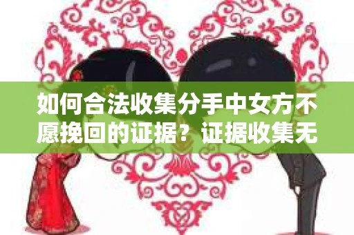 如何合法收集分手中女方不愿挽回的证据？证据收集无效怎么办？
