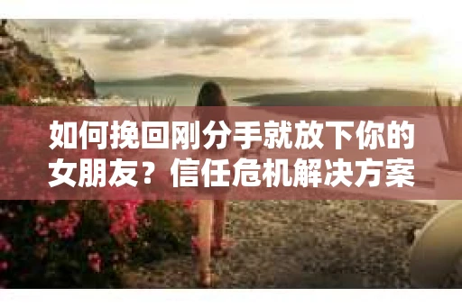 如何挽回刚分手就放下你的女朋友？信任危机解决方案