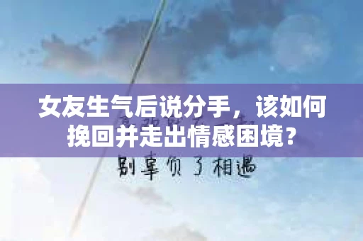 女友生气后说分手，该如何挽回并走出情感困境？