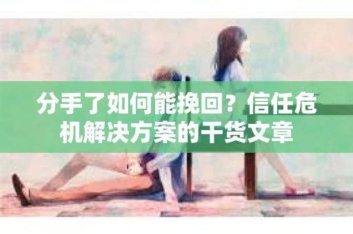 分手了如何能挽回？信任危机解决方案的干货文章