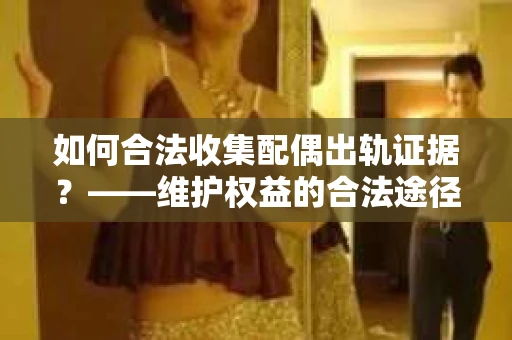 如何合法收集配偶出轨证据？——维护权益的合法途径