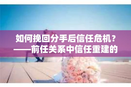 如何挽回分手后信任危机？——前任关系中信任重建的实用指南