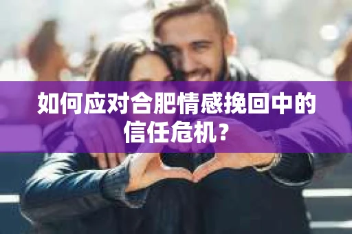 如何应对合肥情感挽回中的信任危机？