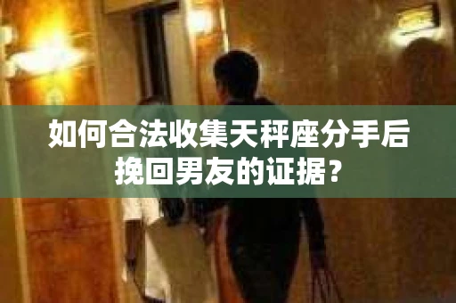 如何合法收集天秤座分手后挽回男友的证据？