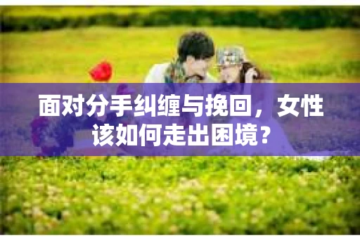 面对分手纠缠与挽回,女性该如何走出困境? 面对分手纠缠与挽回,女性该如何走出困境?