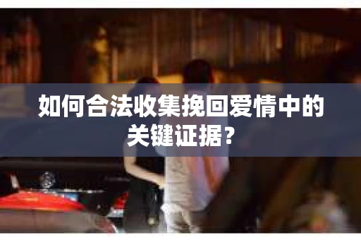 如何合法收集挽回爱情中的关键证据？