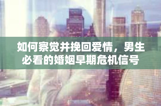如何察觉并挽回爱情，男生必看的婚姻早期危机信号