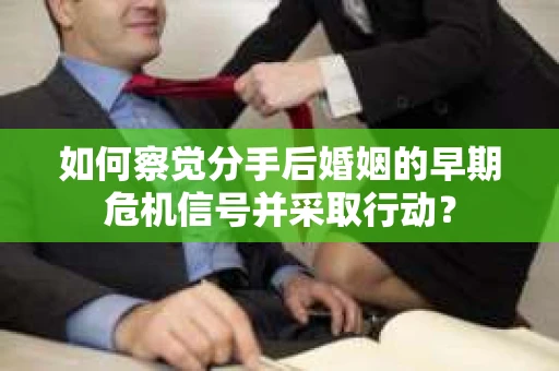 如何察觉分手后婚姻的早期危机信号并采取行动？