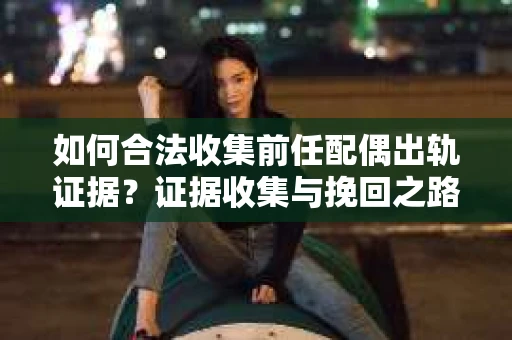 如何合法收集前任配偶出轨证据？证据收集与挽回之路怎么办？