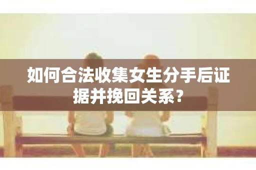 如何合法收集女生分手后证据并挽回关系？