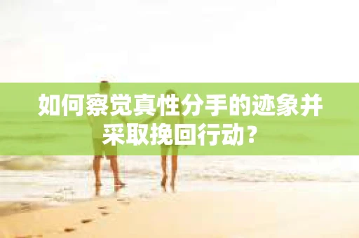 如何察觉真性分手的迹象并采取挽回行动？