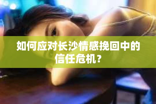 如何应对长沙情感挽回中的信任危机? 如何应对长沙情感挽回中的信任危机?