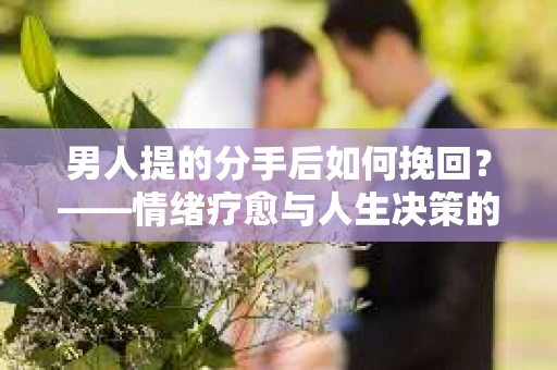 男人提的分手后如何挽回？——情绪疗愈与人生决策的干货指南