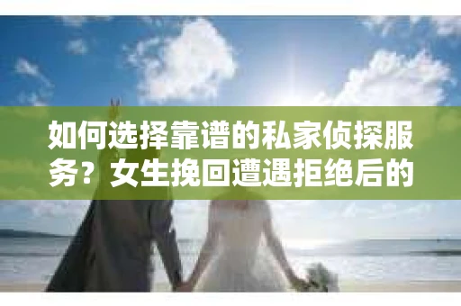 如何选择靠谱的私家侦探服务？女生挽回遭遇拒绝后的调查怎么办？